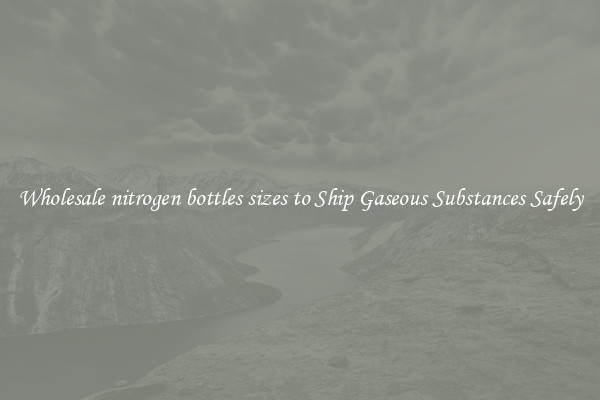 Wholesale nitrogen bottles sizes to Ship Gaseous Substances Safely