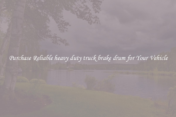 Purchase Reliable heavy duty truck brake drum for Your Vehicle